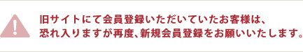 旧サイトにて会員登録いただいていたお客様は、恐れ入りますが再度、新規会員登録をお願いいたします。